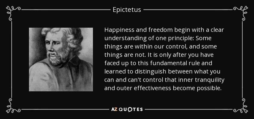 Happiness and freedom begin with a clear understanding of one principle: Some things are within our control, and some things are not. It is only after you have faced up to this fundamental rule and learned to distinguish between what you can and can't control that inner tranquility and outer effectiveness become possible. - Epictetus
