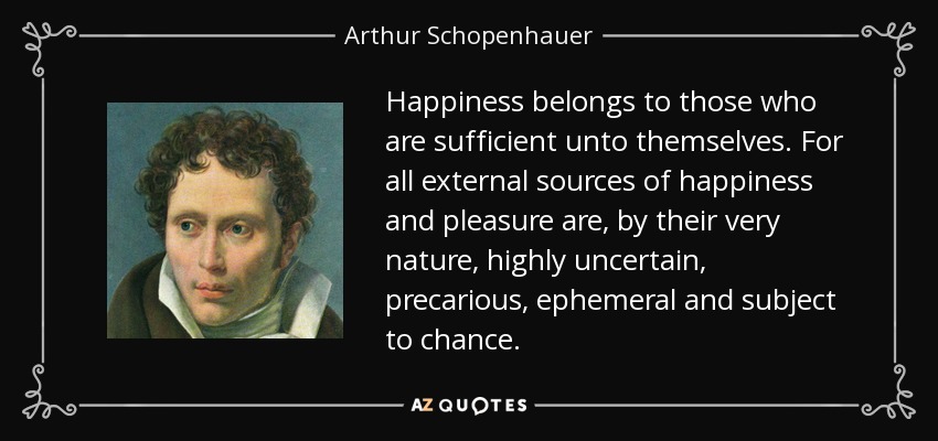 Happiness belongs to those who are sufficient unto themselves. For all external sources of happiness and pleasure are, by their very nature, highly uncertain, precarious, ephemeral and subject to chance. - Arthur Schopenhauer