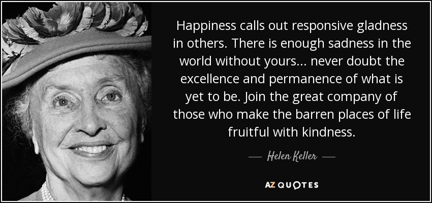 Happiness calls out responsive gladness in others. There is enough sadness in the world without yours ... never doubt the excellence and permanence of what is yet to be. Join the great company of those who make the barren places of life fruitful with kindness. - Helen Keller