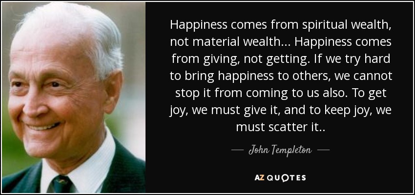 Happiness comes from spiritual wealth, not material wealth... Happiness comes from giving, not getting. If we try hard to bring happiness to others, we cannot stop it from coming to us also. To get joy, we must give it, and to keep joy, we must scatter it. . - John Templeton