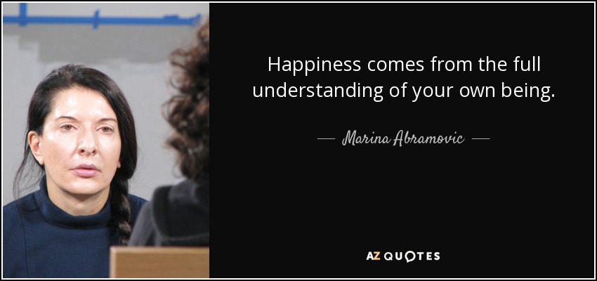 Happiness comes from the full understanding of your own being. - Marina Abramovic
