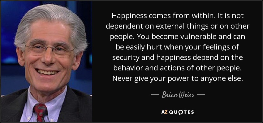 Happiness comes from within. It is not dependent on external things or on other people. You become vulnerable and can be easily hurt when your feelings of security and happiness depend on the behavior and actions of other people. Never give your power to anyone else. - Brian Weiss