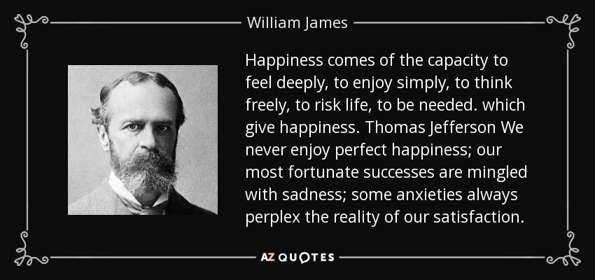 Happiness comes of the capacity to feel deeply, to enjoy simply, to think freely, to risk life, to be needed. which give happiness. Thomas Jefferson We never enjoy perfect happiness; our most fortunate successes are mingled with sadness; some anxieties always perplex the reality of our satisfaction. - William James