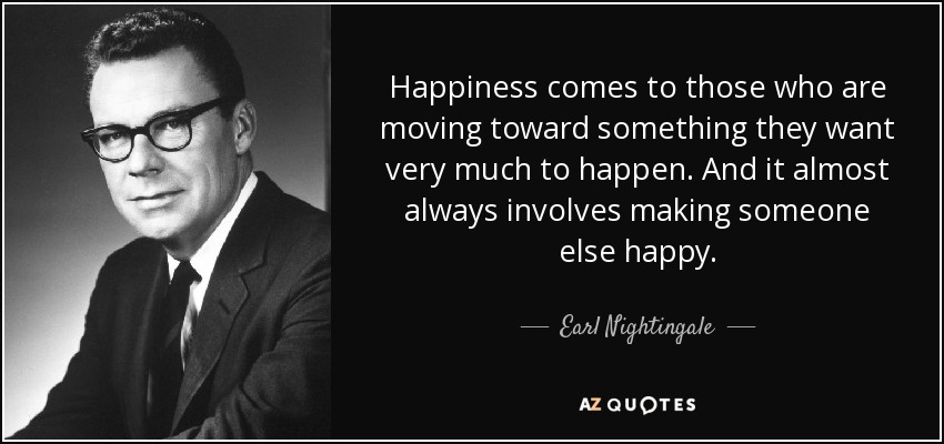 Happiness comes to those who are moving toward something they want very much to happen. And it almost always involves making someone else happy. - Earl Nightingale