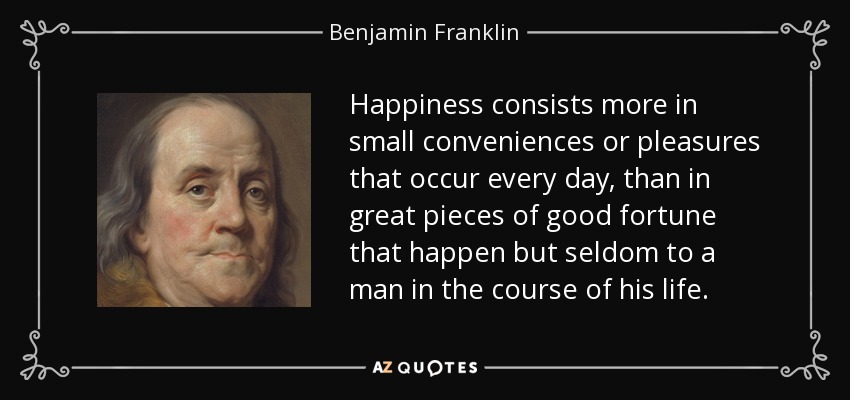 Happiness consists more in small conveniences or pleasures that occur every day, than in great pieces of good fortune that happen but seldom to a man in the course of his life. - Benjamin Franklin