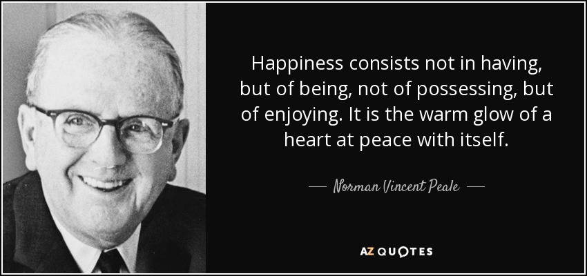 Happiness consists not in having, but of being, not of possessing, but of enjoying. It is the warm glow of a heart at peace with itself. - Norman Vincent Peale