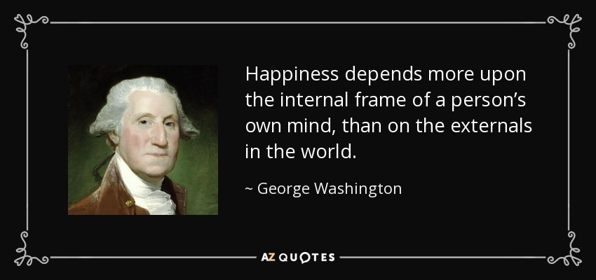 Happiness depends more upon the internal frame of a person’s own mind, than on the externals in the world. - George Washington