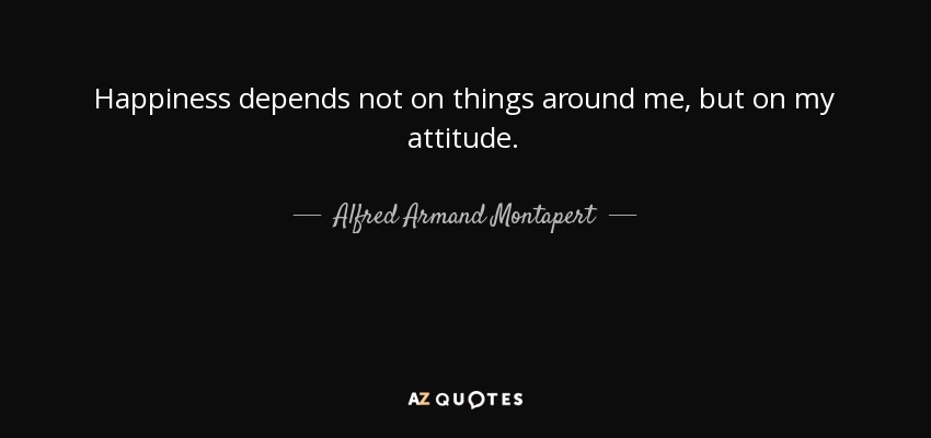 Happiness depends not on things around me, but on my attitude. - Alfred Armand Montapert
