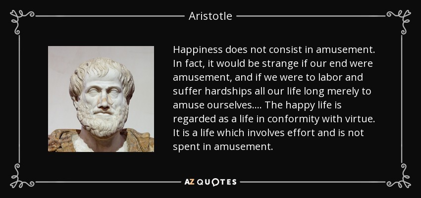Happiness does not consist in amusement. In fact, it would be strange if our end were amusement, and if we were to labor and suffer hardships all our life long merely to amuse ourselves.... The happy life is regarded as a life in conformity with virtue. It is a life which involves effort and is not spent in amusement. - Aristotle