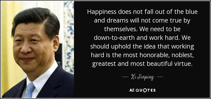 Happiness does not fall out of the blue and dreams will not come true by themselves. We need to be down-to-earth and work hard. We should uphold the idea that working hard is the most honorable, noblest, greatest and most beautiful virtue. - Xi Jinping