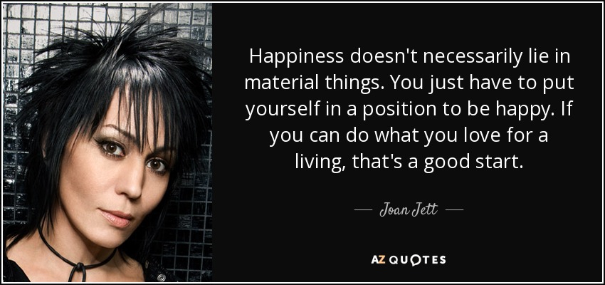 Happiness doesn't necessarily lie in material things. You just have to put yourself in a position to be happy. If you can do what you love for a living, that's a good start. - Joan Jett