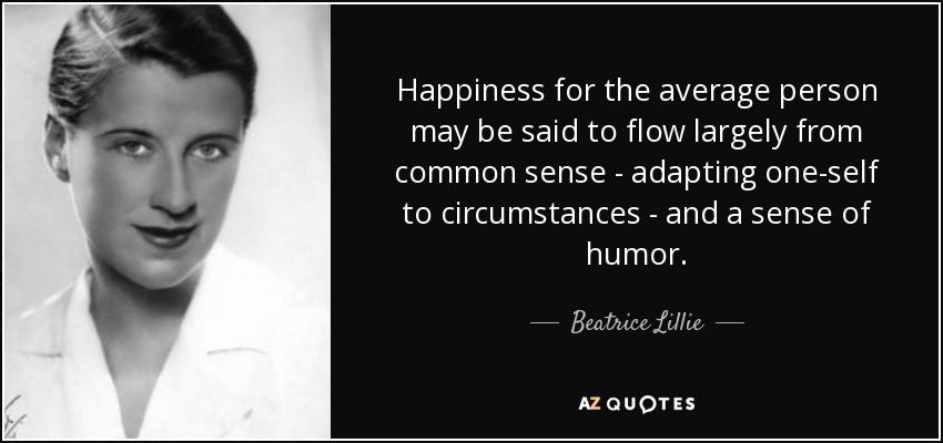 Happiness for the average person may be said to flow largely from common sense - adapting one-self to circumstances - and a sense of humor. - Beatrice Lillie