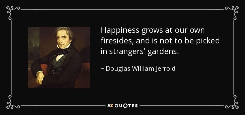 Happiness grows at our own firesides, and is not to be picked in strangers' gardens. - Douglas William Jerrold