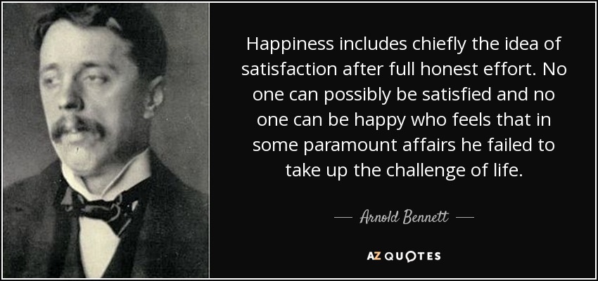 Happiness includes chiefly the idea of satisfaction after full honest effort. No one can possibly be satisfied and no one can be happy who feels that in some paramount affairs he failed to take up the challenge of life. - Arnold Bennett