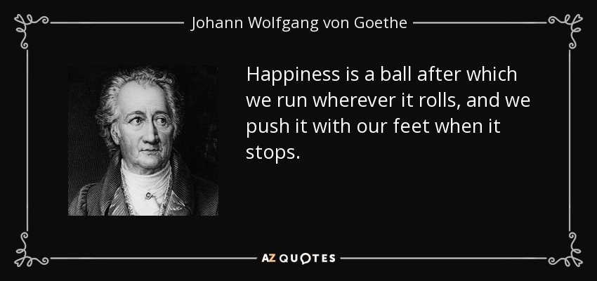 Happiness is a ball after which we run wherever it rolls, and we push it with our feet when it stops. - Johann Wolfgang von Goethe
