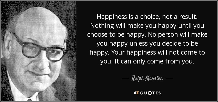 Happiness is a choice, not a result. Nothing will make you happy until you choose to be happy. No person will make you happy unless you decide to be happy. Your happiness will not come to you. It can only come from you. - Ralph Marston