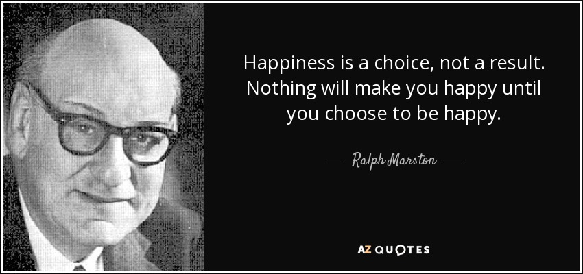Happiness is a choice, not a result. Nothing will make you happy until you choose to be happy. - Ralph Marston