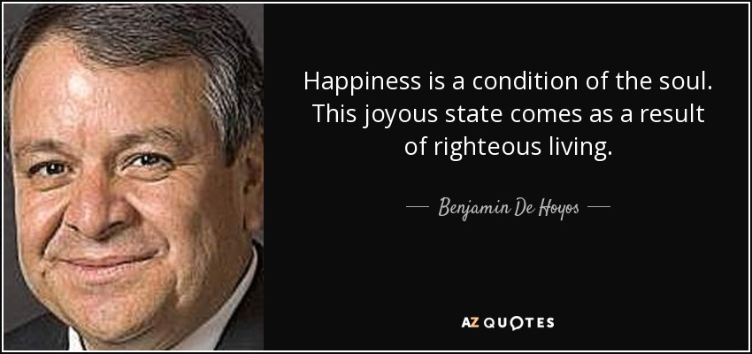 Happiness is a condition of the soul. This joyous state comes as a result of righteous living. - Benjamin De Hoyos