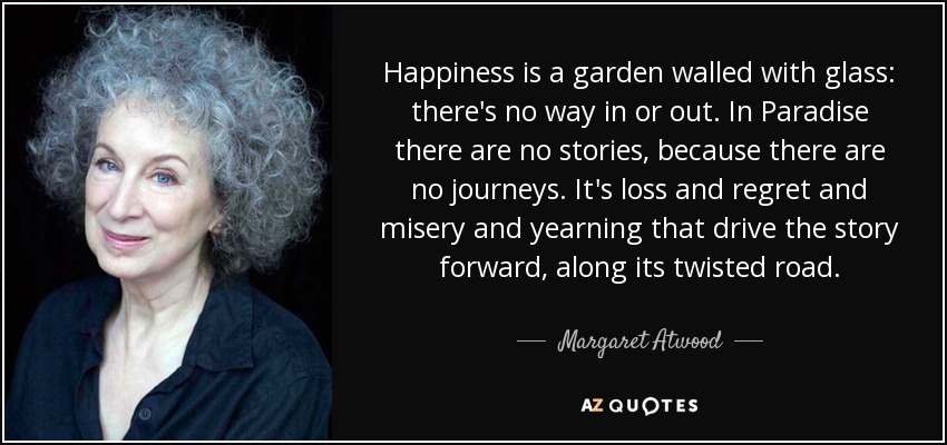 Happiness is a garden walled with glass: there's no way in or out. In Paradise there are no stories, because there are no journeys. It's loss and regret and misery and yearning that drive the story forward, along its twisted road. - Margaret Atwood