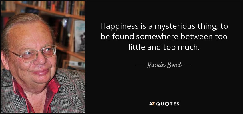 Happiness is a mysterious thing, to be found somewhere between too little and too much. - Ruskin Bond