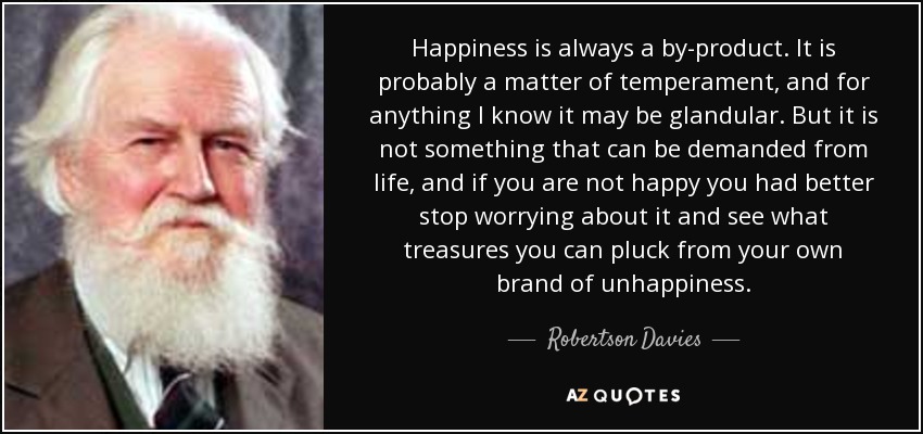 Happiness is always a by-product. It is probably a matter of temperament, and for anything I know it may be glandular. But it is not something that can be demanded from life, and if you are not happy you had better stop worrying about it and see what treasures you can pluck from your own brand of unhappiness. - Robertson Davies