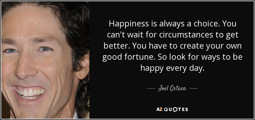 Happiness is always a choice. You can't wait for circumstances to get better. You have to create your own good fortune. So look for ways to be happy every day. - Joel Osteen