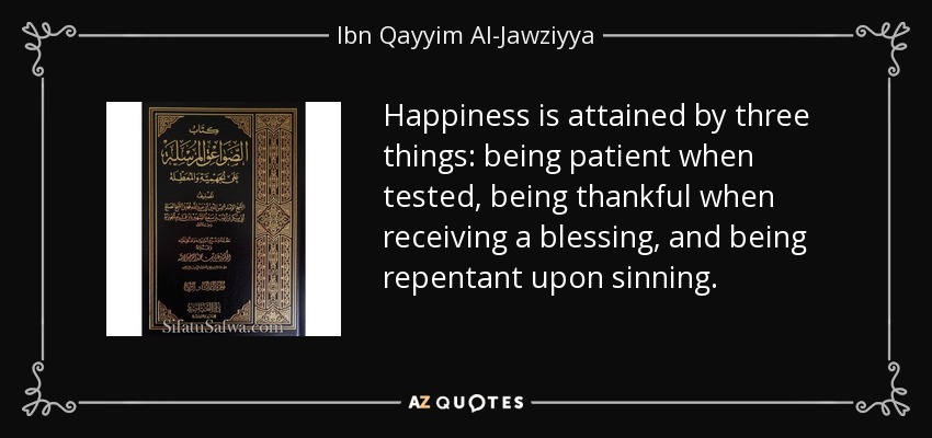 Happiness is attained by three things: being patient when tested, being thankful when receiving a blessing, and being repentant upon sinning. - Ibn Qayyim Al-Jawziyya