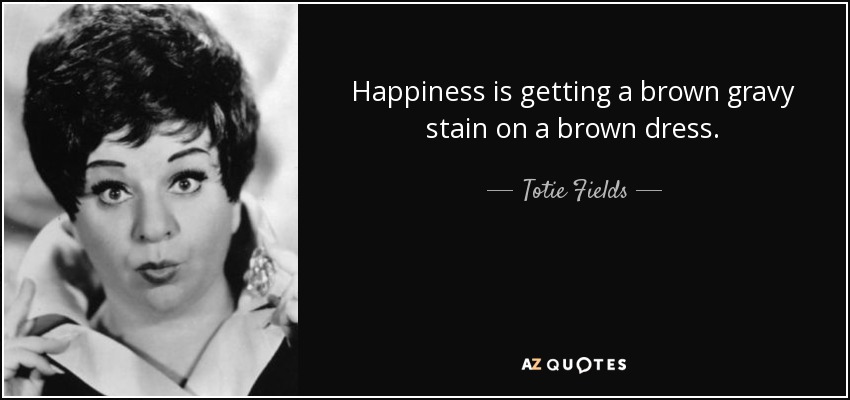 Happiness is getting a brown gravy stain on a brown dress. - Totie Fields