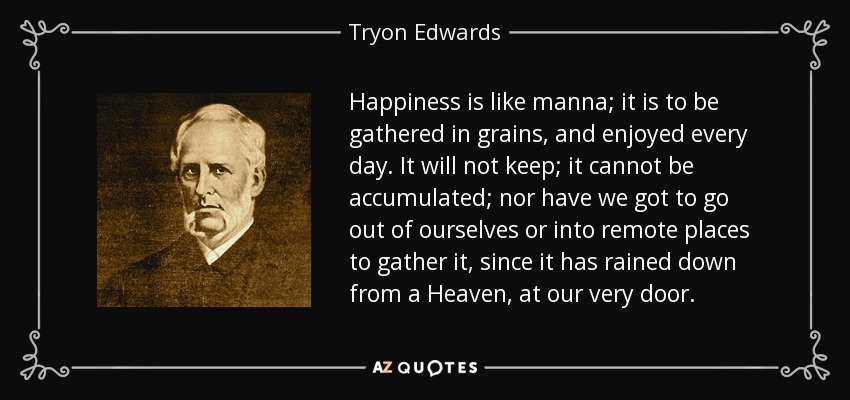 Happiness is like manna; it is to be gathered in grains, and enjoyed every day. It will not keep; it cannot be accumulated; nor have we got to go out of ourselves or into remote places to gather it, since it has rained down from a Heaven, at our very door. - Tryon Edwards