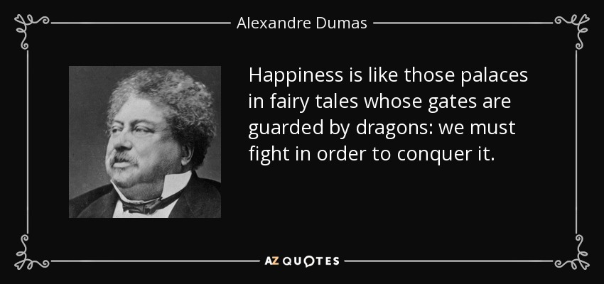 Happiness is like those palaces in fairy tales whose gates are guarded by dragons: we must fight in order to conquer it. - Alexandre Dumas