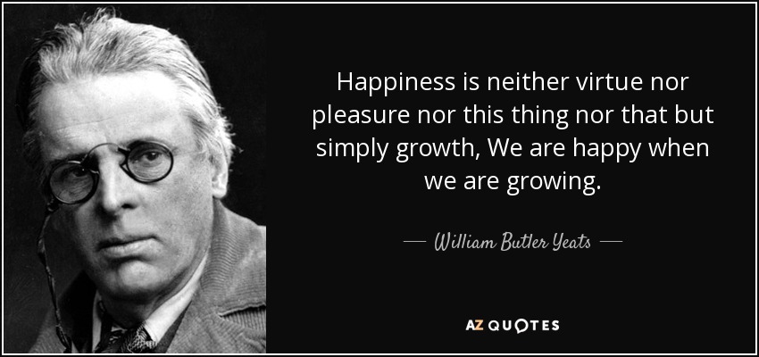 Happiness is neither virtue nor pleasure nor this thing nor that but simply growth, We are happy when we are growing. - William Butler Yeats