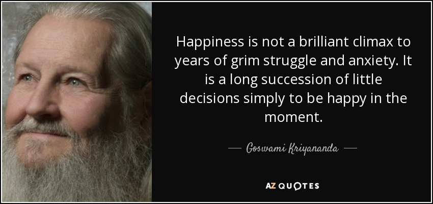 Happiness is not a brilliant climax to years of grim struggle and anxiety. It is a long succession of little decisions simply to be happy in the moment. - Goswami Kriyananda