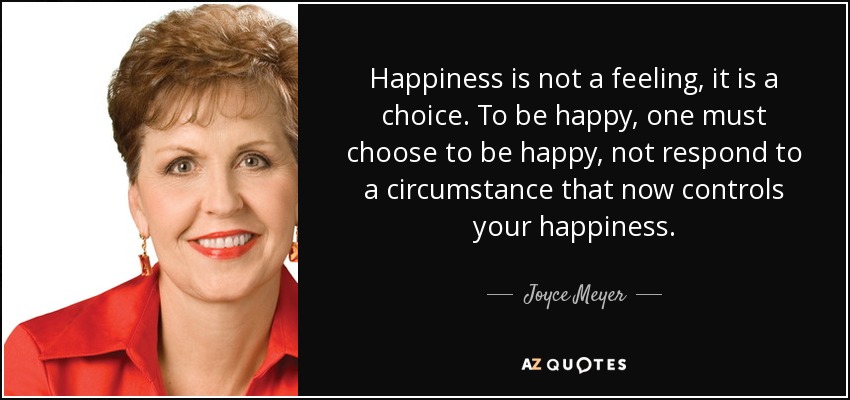 Happiness is not a feeling, it is a choice. To be happy, one must choose to be happy, not respond to a circumstance that now controls your happiness. - Joyce Meyer