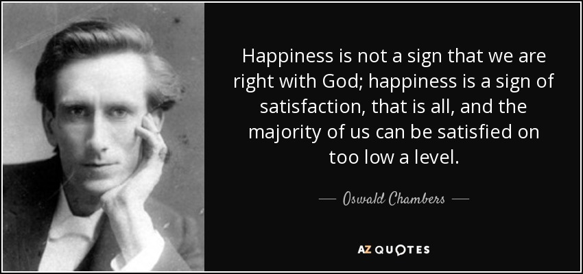 Happiness is not a sign that we are right with God; happiness is a sign of satisfaction, that is all, and the majority of us can be satisfied on too low a level. - Oswald Chambers