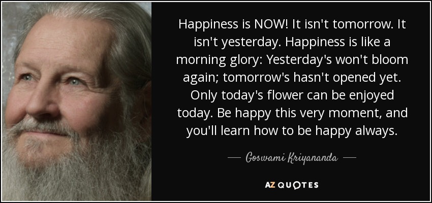 Happiness is NOW! It isn't tomorrow. It isn't yesterday. Happiness is like a morning glory: Yesterday's won't bloom again; tomorrow's hasn't opened yet. Only today's flower can be enjoyed today. Be happy this very moment, and you'll learn how to be happy always. - Goswami Kriyananda