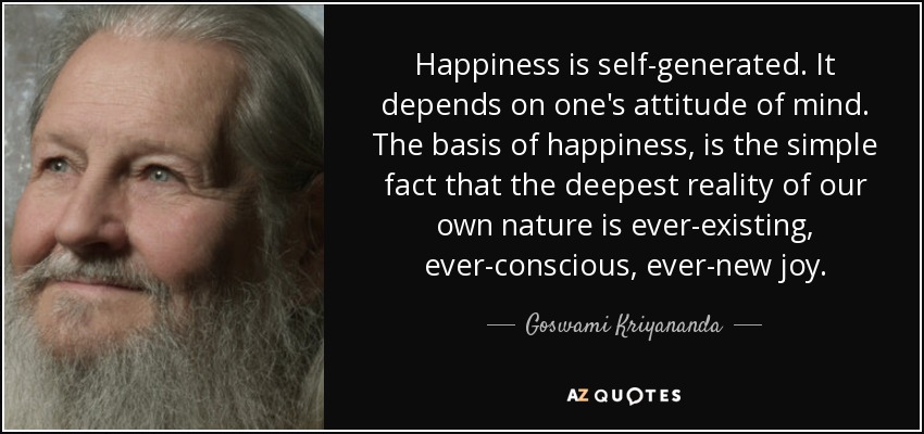 Happiness is self-generated. It depends on one's attitude of mind. The basis of happiness, is the simple fact that the deepest reality of our own nature is ever-existing, ever-conscious, ever-new joy. - Goswami Kriyananda