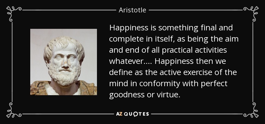 Happiness is something final and complete in itself, as being the aim and end of all practical activities whatever .... Happiness then we define as the active exercise of the mind in conformity with perfect goodness or virtue. - Aristotle