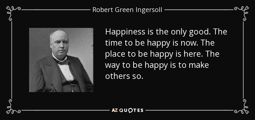 Happiness is the only good. The time to be happy is now. The place to be happy is here. The way to be happy is to make others so. - Robert Green Ingersoll