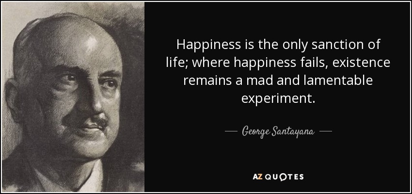 Happiness is the only sanction of life; where happiness fails, existence remains a mad and lamentable experiment. - George Santayana