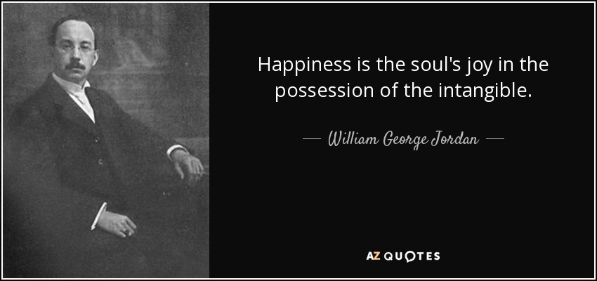 Happiness is the soul's joy in the possession of the intangible. - William George Jordan