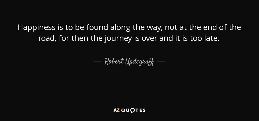 Happiness is to be found along the way, not at the end of the road, for then the journey is over and it is too late. - Robert Updegraff