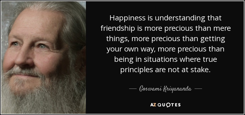 Happiness is understanding that friendship is more precious than mere things, more precious than getting your own way, more precious than being in situations where true principles are not at stake. - Goswami Kriyananda