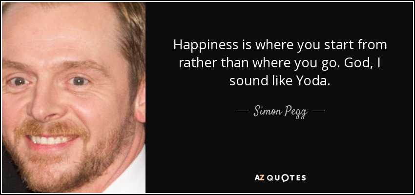 Happiness is where you start from rather than where you go. God, I sound like Yoda. - Simon Pegg