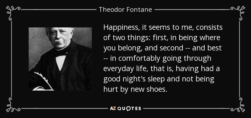 Happiness, it seems to me, consists of two things: first, in being where you belong, and second -- and best -- in comfortably going through everyday life, that is, having had a good night's sleep and not being hurt by new shoes. - Theodor Fontane