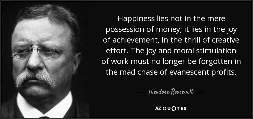 Happiness lies not in the mere possession of money; it lies in the joy of achievement, in the thrill of creative effort. The joy and moral stimulation of work must no longer be forgotten in the mad chase of evanescent profits. - Theodore Roosevelt