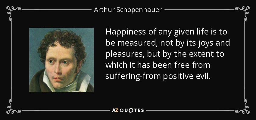 Happiness of any given life is to be measured, not by its joys and pleasures, but by the extent to which it has been free from suffering-from positive evil. - Arthur Schopenhauer
