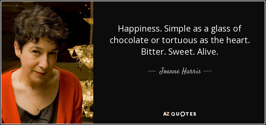 Happiness. Simple as a glass of chocolate or tortuous as the heart. Bitter. Sweet. Alive. - Joanne Harris