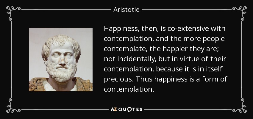 Happiness, then, is co-extensive with contemplation, and the more people contemplate, the happier they are; not incidentally, but in virtue of their contemplation, because it is in itself precious. Thus happiness is a form of contemplation. - Aristotle