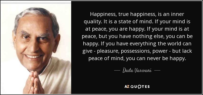 Happiness, true happiness, is an inner quality. It is a state of mind. If your mind is at peace, you are happy. If your mind is at peace, but you have nothing else, you can be happy. If you have everything the world can give - pleasure, possessions, power - but lack peace of mind, you can never be happy. - Dada Vaswani
