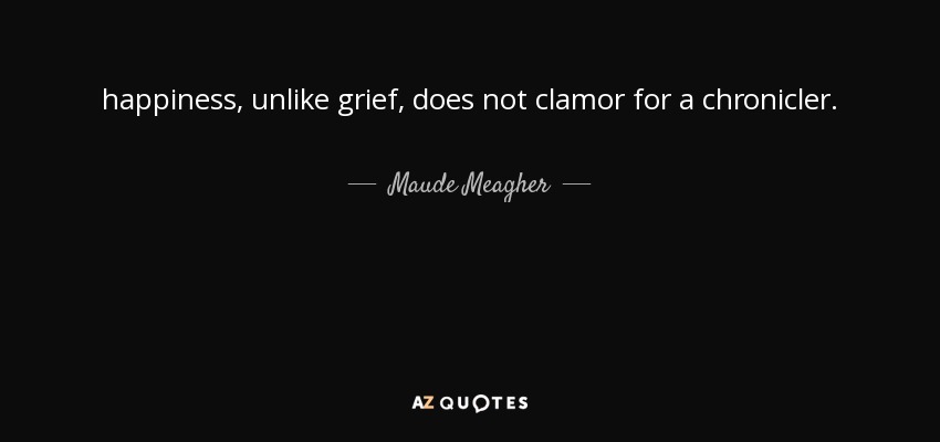 happiness, unlike grief, does not clamor for a chronicler. - Maude Meagher